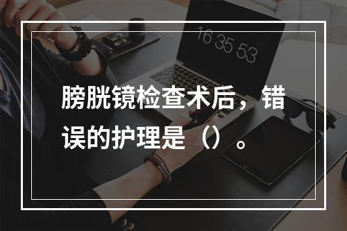 膀胱镜检查术后，错误的护理是（）。