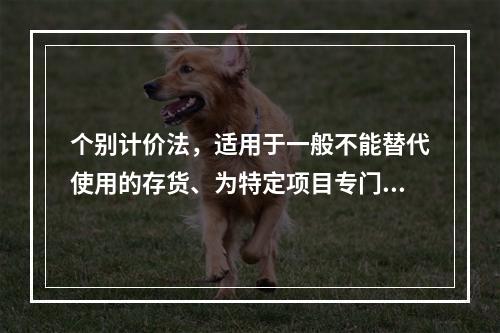 个别计价法，适用于一般不能替代使用的存货、为特定项目专门购入