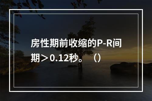 房性期前收缩的P-R间期＞0.12秒。（）