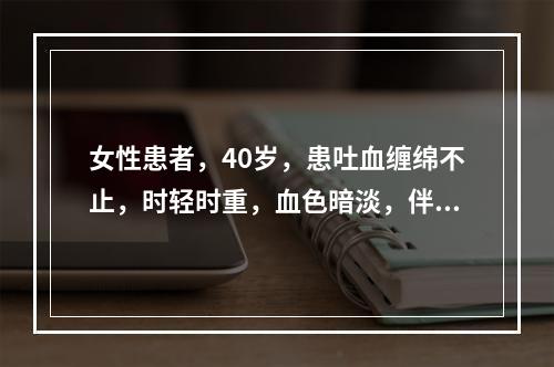 女性患者，40岁，患吐血缠绵不止，时轻时重，血色暗淡，伴见