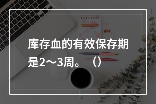 库存血的有效保存期是2～3周。（）