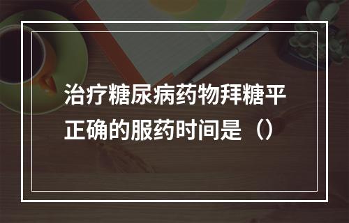 治疗糖尿病药物拜糖平正确的服药时间是（）