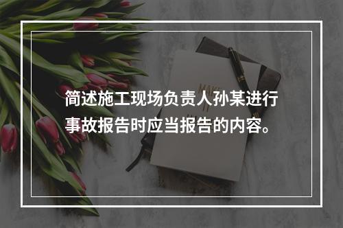 简述施工现场负责人孙某进行事故报告时应当报告的内容。