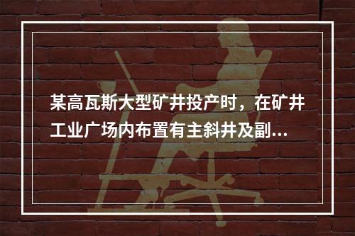 某高瓦斯大型矿井投产时，在矿井工业广场内布置有主斜井及副斜井