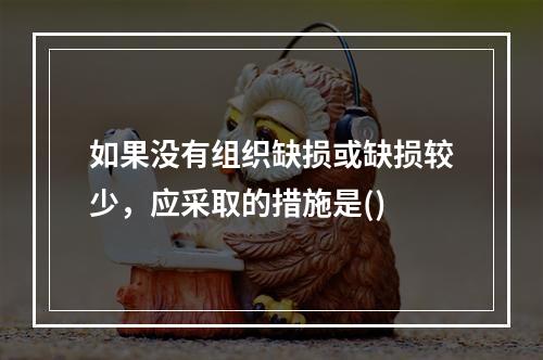 如果没有组织缺损或缺损较少，应采取的措施是()