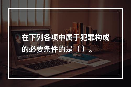 在下列各项中属于犯罪构成的必要条件的是（ ）。