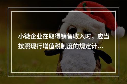 小微企业在取得销售收入时，应当按照现行增值税制度的规定计算应