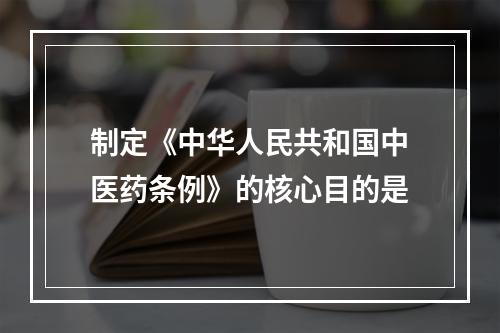 制定《中华人民共和国中医药条例》的核心目的是