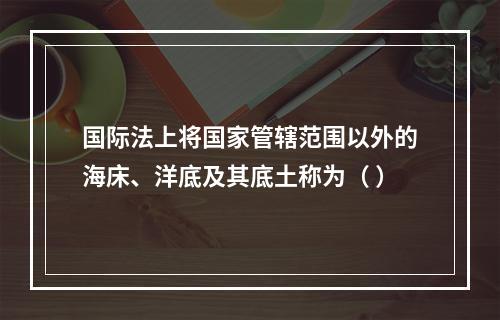 国际法上将国家管辖范围以外的海床、洋底及其底土称为（ ）