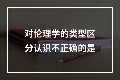 对伦理学的类型区分认识不正确的是