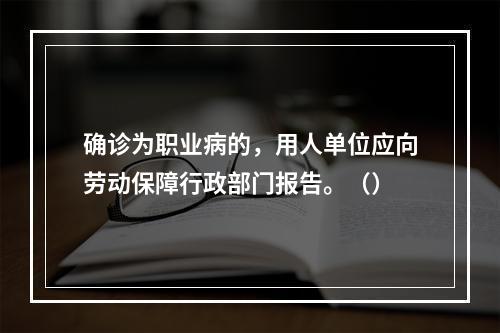 确诊为职业病的，用人单位应向劳动保障行政部门报告。（）