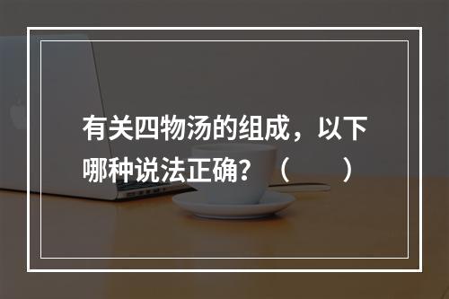 有关四物汤的组成，以下哪种说法正确？（　　）