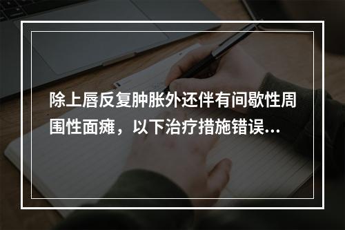 除上唇反复肿胀外还伴有间歇性周围性面瘫，以下治疗措施错误的是