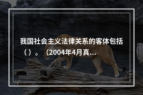 我国社会主义法律关系的客体包括（ ）。（2004年4月真题）