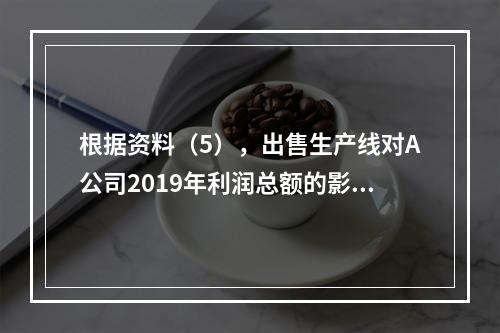 根据资料（5），出售生产线对A公司2019年利润总额的影响金