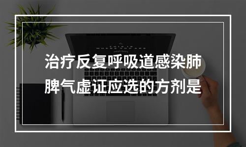 治疗反复呼吸道感染肺脾气虚证应选的方剂是