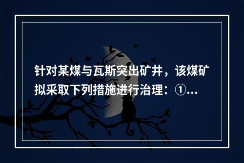 针对某煤与瓦斯突出矿井，该煤矿拟采取下列措施进行治理：①开采