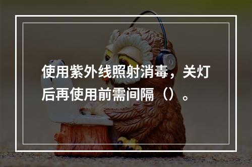 使用紫外线照射消毒，关灯后再使用前需间隔（）。