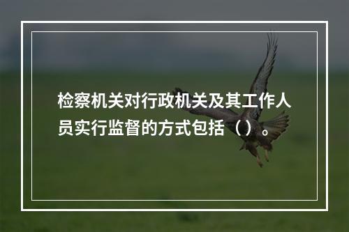 检察机关对行政机关及其工作人员实行监督的方式包括（ ）。