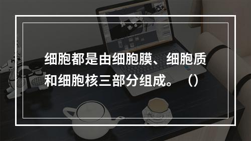 细胞都是由细胞膜、细胞质和细胞核三部分组成。（）