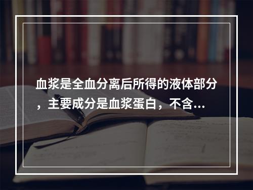 血浆是全血分离后所得的液体部分，主要成分是血浆蛋白，不含血细