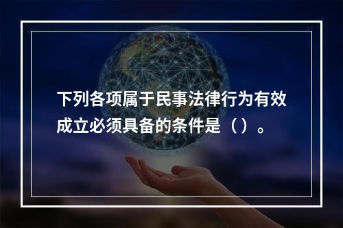 下列各项属于民事法律行为有效成立必须具备的条件是（ ）。