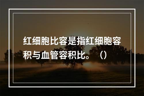 红细胞比容是指红细胞容积与血管容积比。（）