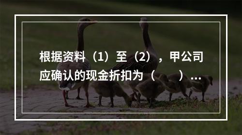 根据资料（1）至（2），甲公司应确认的现金折扣为（　　）元。