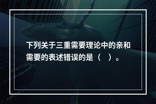 下列关于三重需要理论中的亲和需要的表述错误的是（　）。