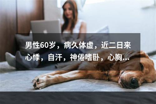 男性60岁，病久体虚，近二日来心悸，自汗，神倦嗜卧，心胸憋