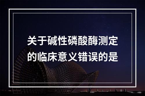 关于碱性磷酸酶测定的临床意义错误的是