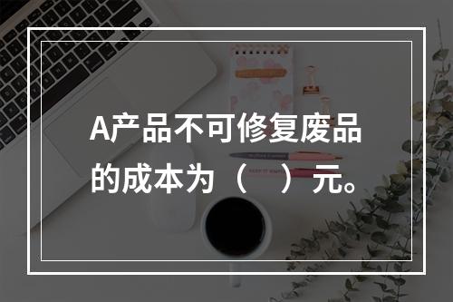 A产品不可修复废品的成本为（　）元。