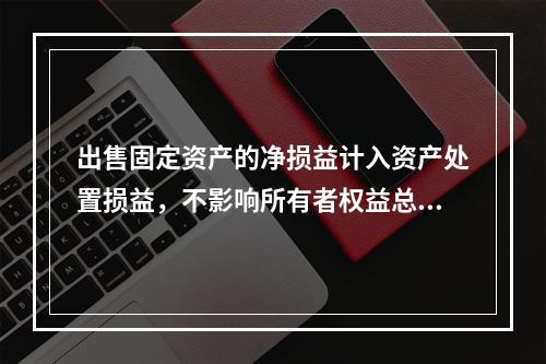 出售固定资产的净损益计入资产处置损益，不影响所有者权益总额的