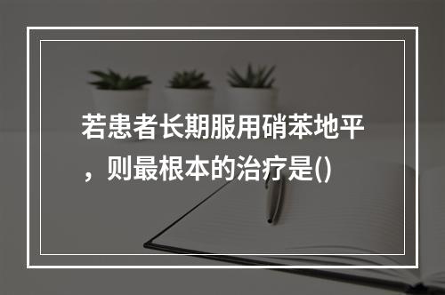 若患者长期服用硝苯地平，则最根本的治疗是()