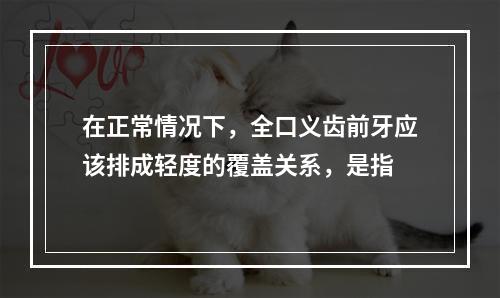 在正常情况下，全口义齿前牙应该排成轻度的覆盖关系，是指