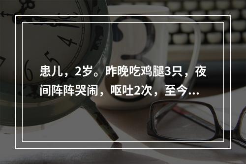 患儿，2岁。昨晚吃鸡腿3只，夜间阵阵哭闹，呕吐2次，至今晨大