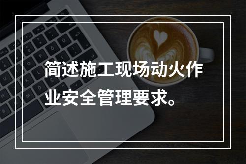 简述施工现场动火作业安全管理要求。