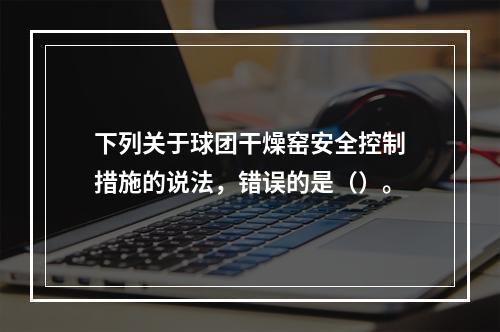 下列关于球团干燥窑安全控制措施的说法，错误的是（）。