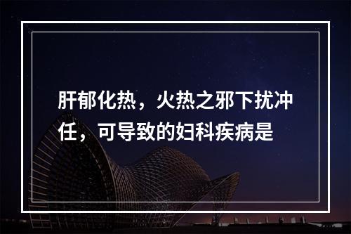 肝郁化热，火热之邪下扰冲任，可导致的妇科疾病是