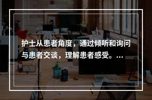 护士从患者角度，通过倾听和询问与患者交谈，理解患者感受。护士