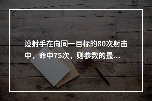 设射手在向同一目标的80次射击中，命中75次，则参数的最大似