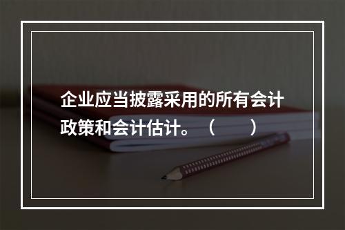 企业应当披露采用的所有会计政策和会计估计。（　　）