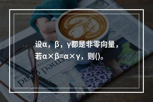 设α，β，γ都是非零向量，若α×β=α×γ，则()。