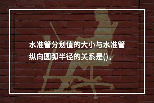 水准管分划值的大小与水准管纵向圆弧半径的关系是()。