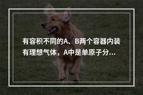 有容积不同的A、B两个容器内装有理想气体，A中是单原子分子理