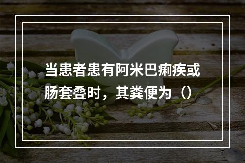 当患者患有阿米巴痢疾或肠套叠时，其粪便为（）