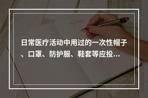 日常医疗活动中用过的一次性帽子、口罩、防护服、鞋套等应投入以