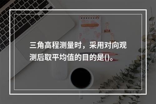 三角高程测量时，采用对向观测后取平均值的目的是()。