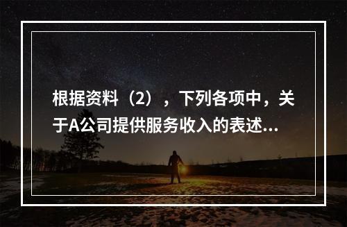 根据资料（2），下列各项中，关于A公司提供服务收入的表述正确