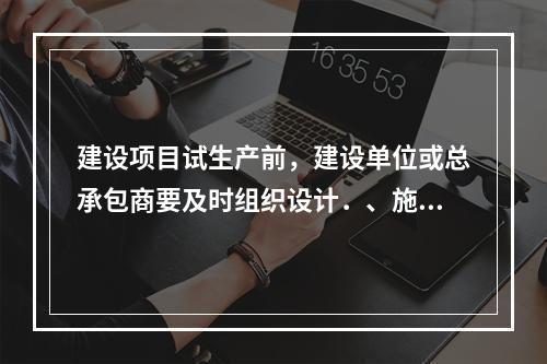 建设项目试生产前，建设单位或总承包商要及时组织设计．、施工、